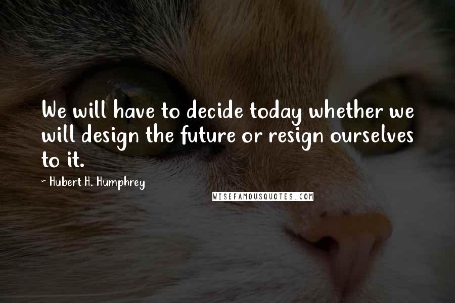 Hubert H. Humphrey Quotes: We will have to decide today whether we will design the future or resign ourselves to it.