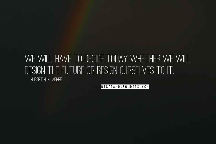 Hubert H. Humphrey Quotes: We will have to decide today whether we will design the future or resign ourselves to it.