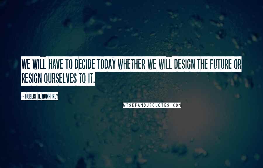 Hubert H. Humphrey Quotes: We will have to decide today whether we will design the future or resign ourselves to it.