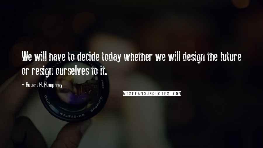 Hubert H. Humphrey Quotes: We will have to decide today whether we will design the future or resign ourselves to it.