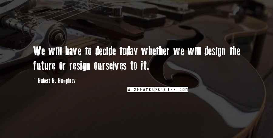 Hubert H. Humphrey Quotes: We will have to decide today whether we will design the future or resign ourselves to it.