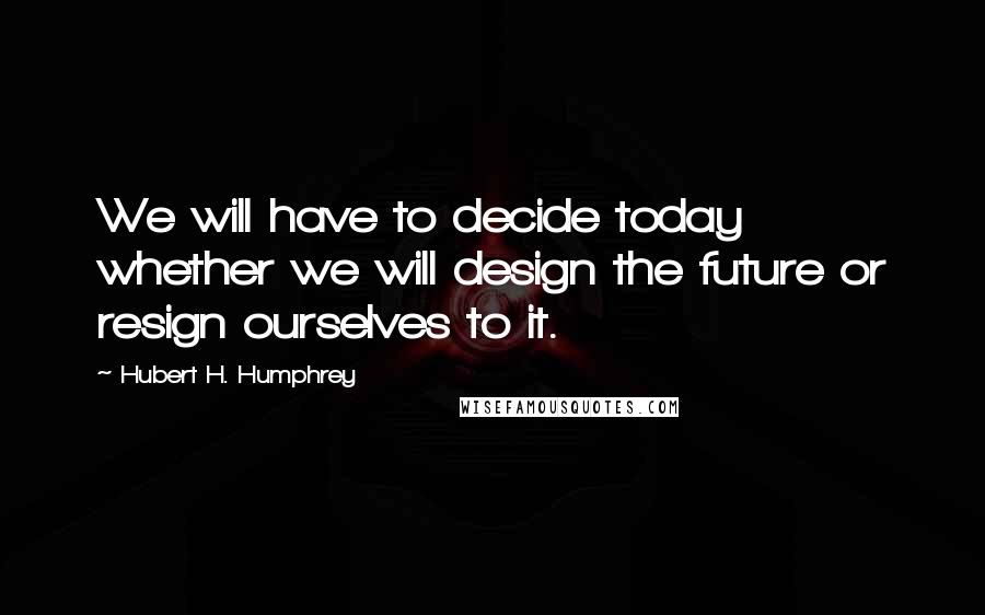 Hubert H. Humphrey Quotes: We will have to decide today whether we will design the future or resign ourselves to it.