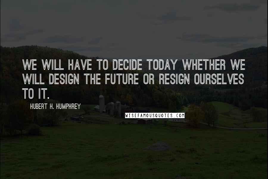 Hubert H. Humphrey Quotes: We will have to decide today whether we will design the future or resign ourselves to it.