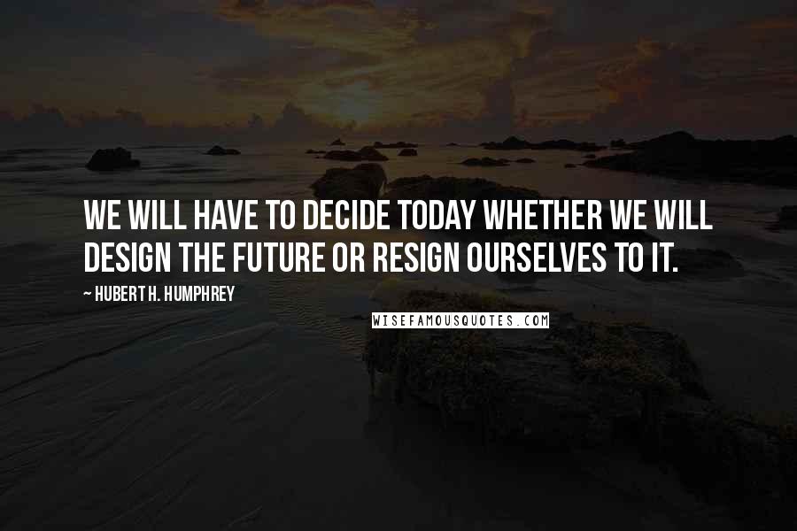 Hubert H. Humphrey Quotes: We will have to decide today whether we will design the future or resign ourselves to it.