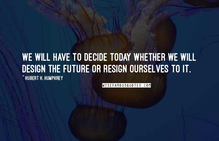 Hubert H. Humphrey Quotes: We will have to decide today whether we will design the future or resign ourselves to it.