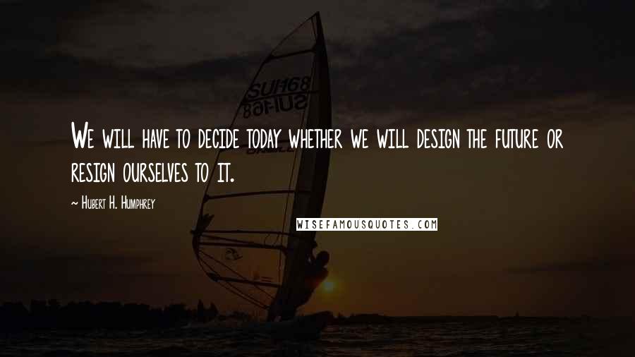 Hubert H. Humphrey Quotes: We will have to decide today whether we will design the future or resign ourselves to it.