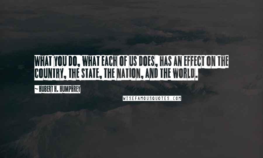 Hubert H. Humphrey Quotes: What you do, what each of us does, has an effect on the country, the state, the nation, and the world.