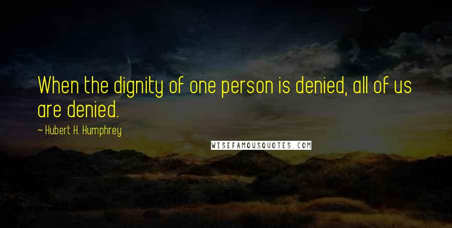 Hubert H. Humphrey Quotes: When the dignity of one person is denied, all of us are denied.