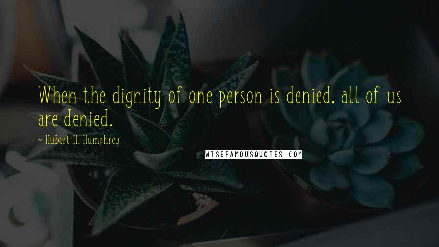 Hubert H. Humphrey Quotes: When the dignity of one person is denied, all of us are denied.