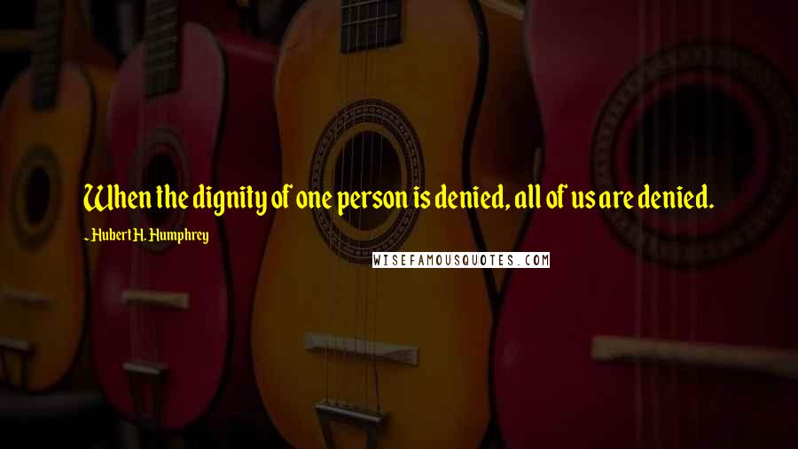 Hubert H. Humphrey Quotes: When the dignity of one person is denied, all of us are denied.