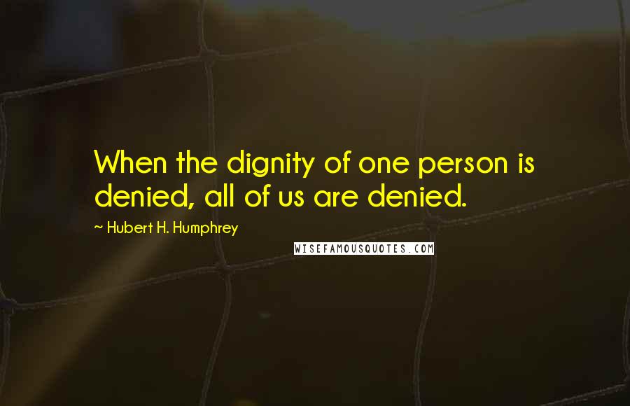 Hubert H. Humphrey Quotes: When the dignity of one person is denied, all of us are denied.