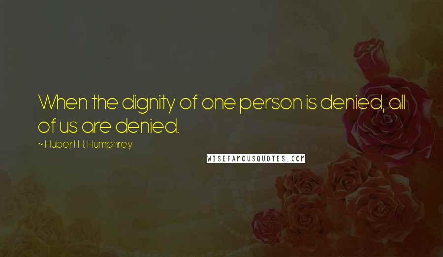 Hubert H. Humphrey Quotes: When the dignity of one person is denied, all of us are denied.