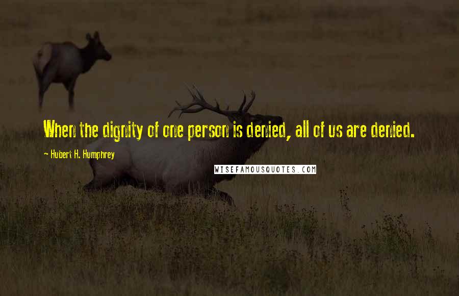 Hubert H. Humphrey Quotes: When the dignity of one person is denied, all of us are denied.