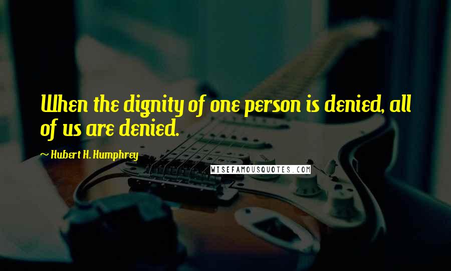 Hubert H. Humphrey Quotes: When the dignity of one person is denied, all of us are denied.