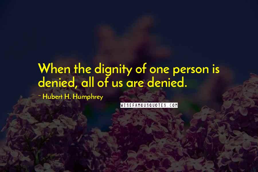 Hubert H. Humphrey Quotes: When the dignity of one person is denied, all of us are denied.