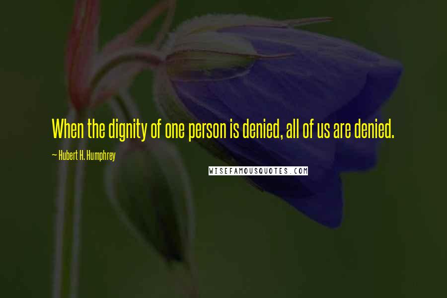 Hubert H. Humphrey Quotes: When the dignity of one person is denied, all of us are denied.