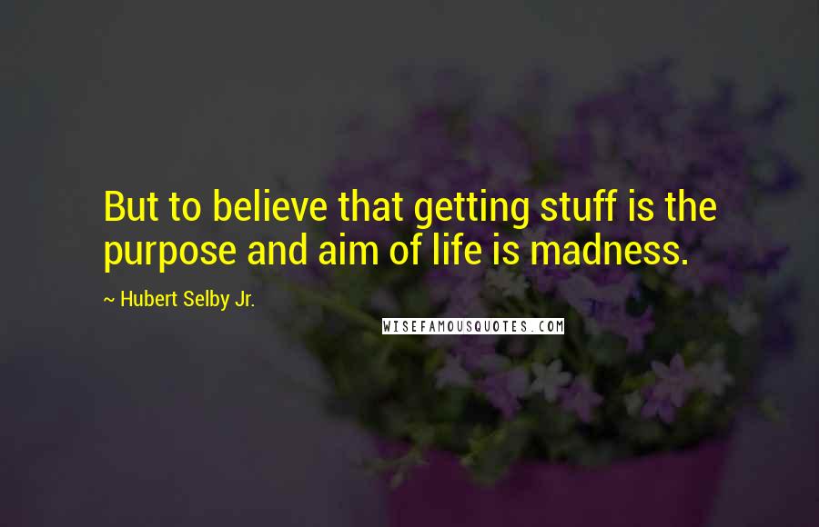 Hubert Selby Jr. Quotes: But to believe that getting stuff is the purpose and aim of life is madness.