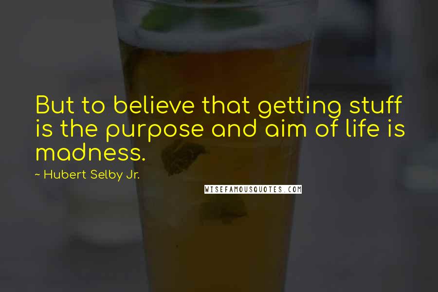 Hubert Selby Jr. Quotes: But to believe that getting stuff is the purpose and aim of life is madness.