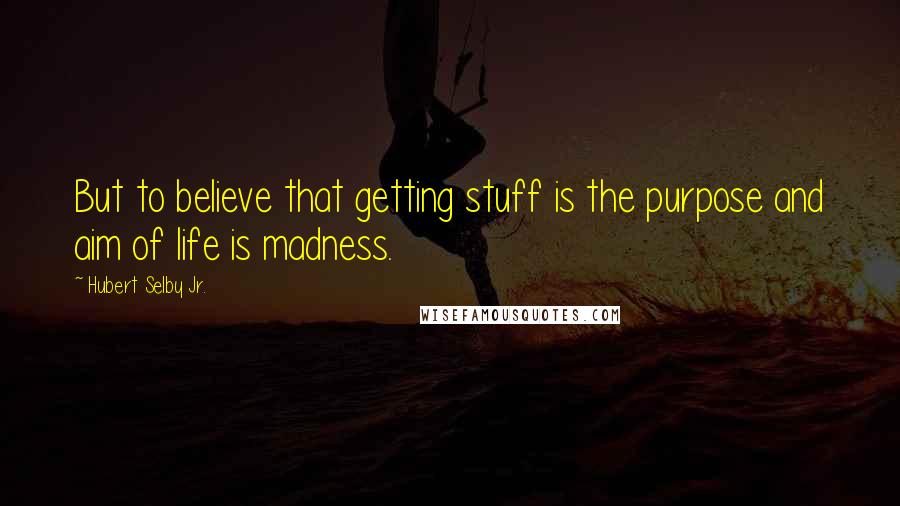 Hubert Selby Jr. Quotes: But to believe that getting stuff is the purpose and aim of life is madness.