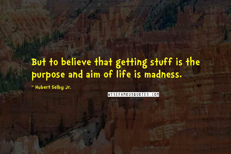 Hubert Selby Jr. Quotes: But to believe that getting stuff is the purpose and aim of life is madness.