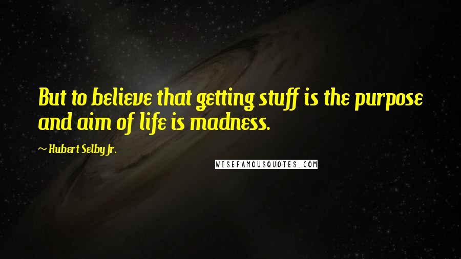 Hubert Selby Jr. Quotes: But to believe that getting stuff is the purpose and aim of life is madness.