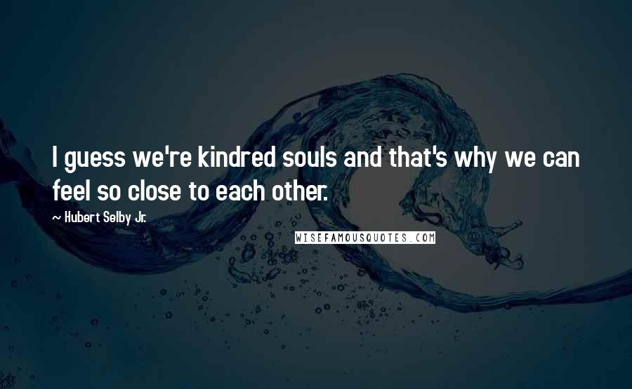 Hubert Selby Jr. Quotes: I guess we're kindred souls and that's why we can feel so close to each other.