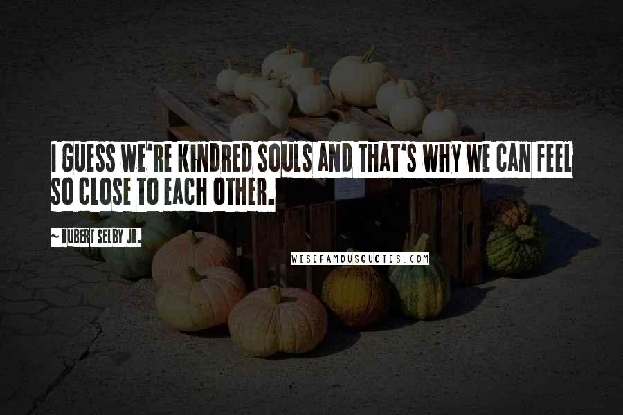Hubert Selby Jr. Quotes: I guess we're kindred souls and that's why we can feel so close to each other.