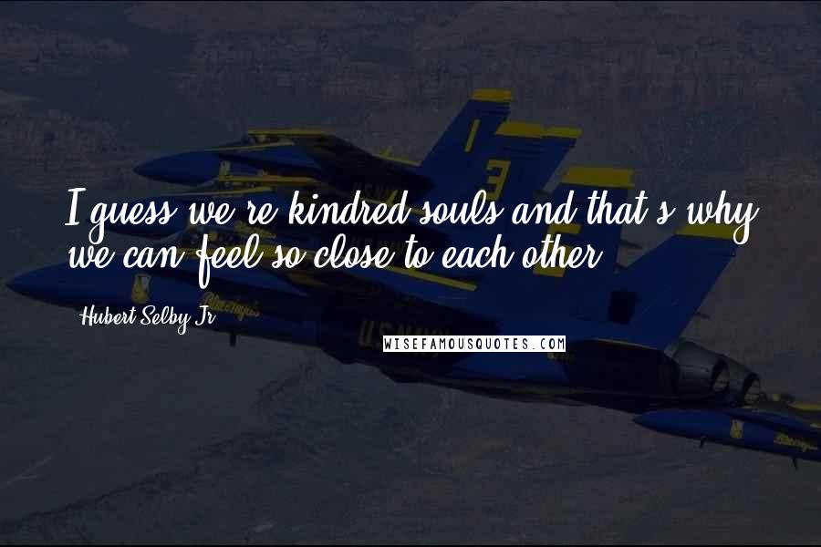 Hubert Selby Jr. Quotes: I guess we're kindred souls and that's why we can feel so close to each other.