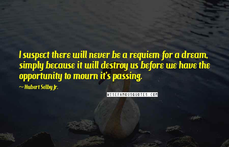 Hubert Selby Jr. Quotes: I suspect there will never be a requiem for a dream, simply because it will destroy us before we have the opportunity to mourn it's passing.