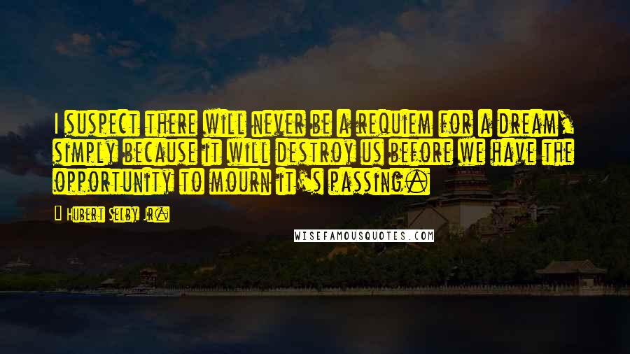 Hubert Selby Jr. Quotes: I suspect there will never be a requiem for a dream, simply because it will destroy us before we have the opportunity to mourn it's passing.