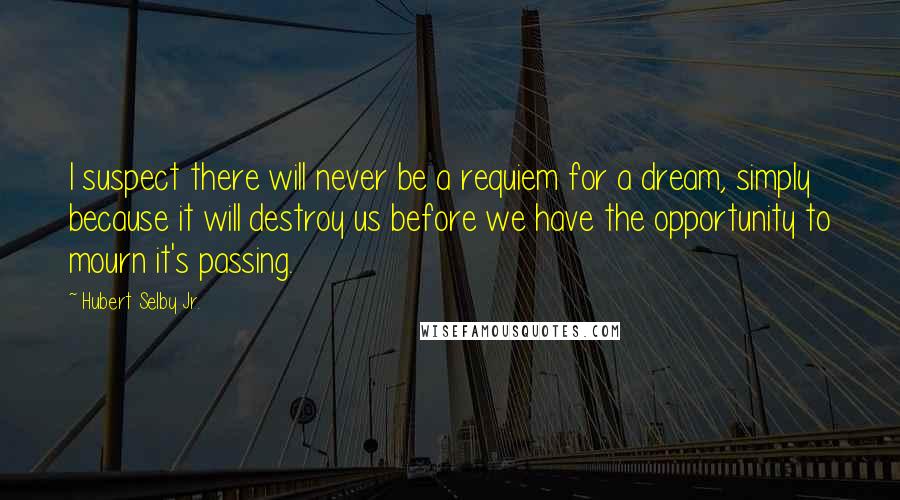 Hubert Selby Jr. Quotes: I suspect there will never be a requiem for a dream, simply because it will destroy us before we have the opportunity to mourn it's passing.