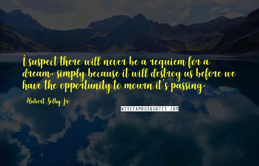 Hubert Selby Jr. Quotes: I suspect there will never be a requiem for a dream, simply because it will destroy us before we have the opportunity to mourn it's passing.