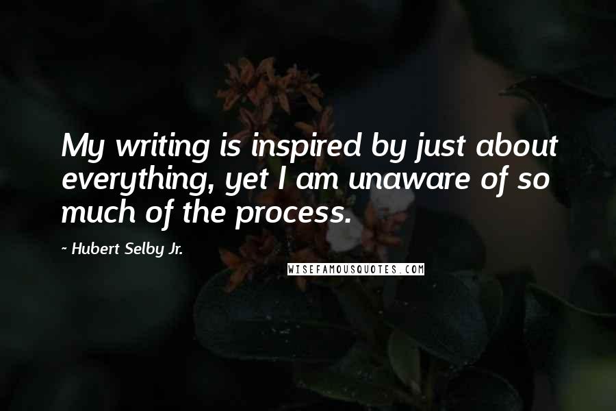 Hubert Selby Jr. Quotes: My writing is inspired by just about everything, yet I am unaware of so much of the process.