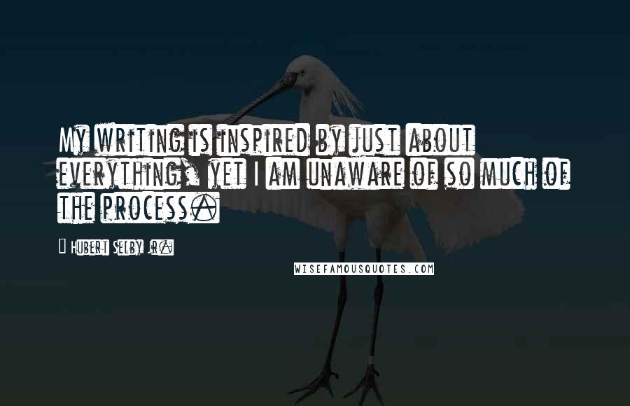 Hubert Selby Jr. Quotes: My writing is inspired by just about everything, yet I am unaware of so much of the process.
