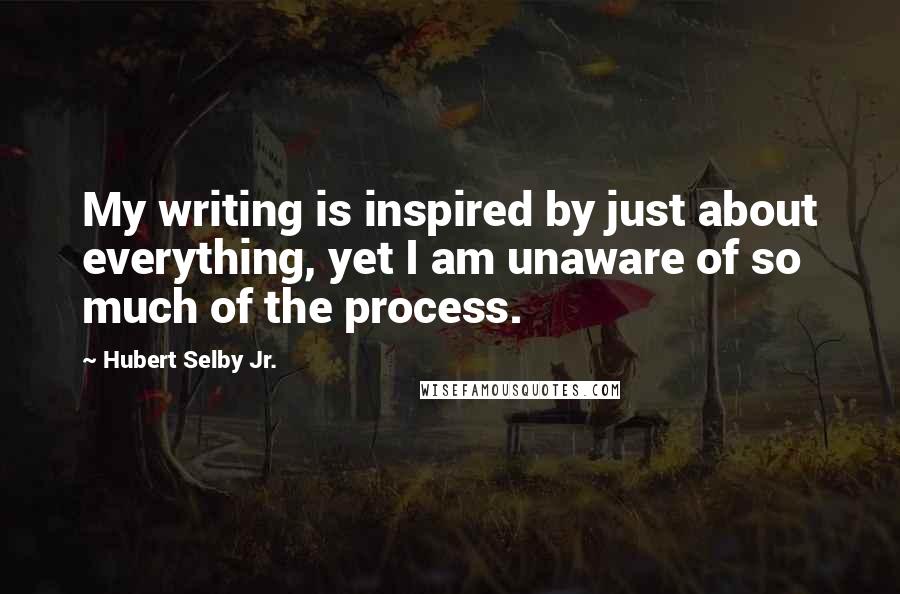 Hubert Selby Jr. Quotes: My writing is inspired by just about everything, yet I am unaware of so much of the process.