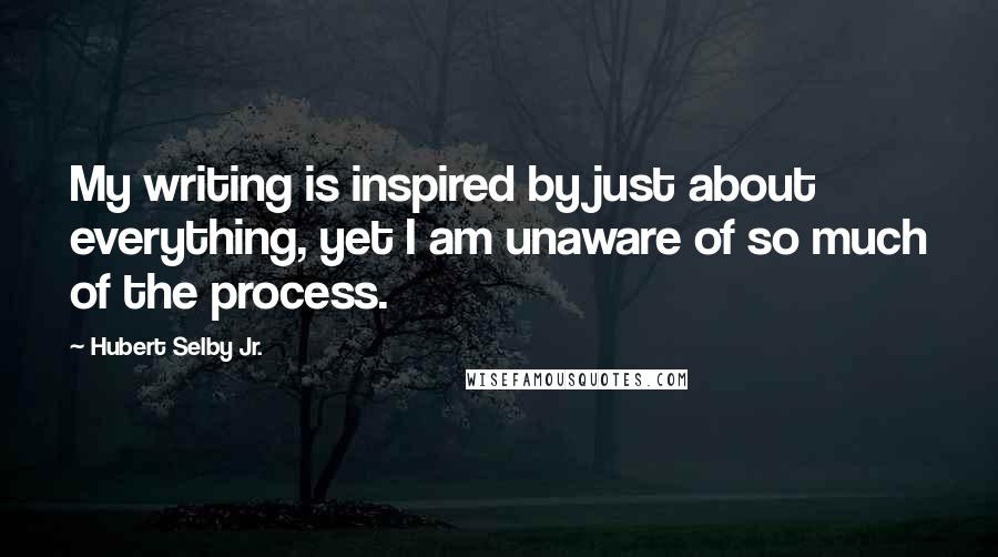 Hubert Selby Jr. Quotes: My writing is inspired by just about everything, yet I am unaware of so much of the process.