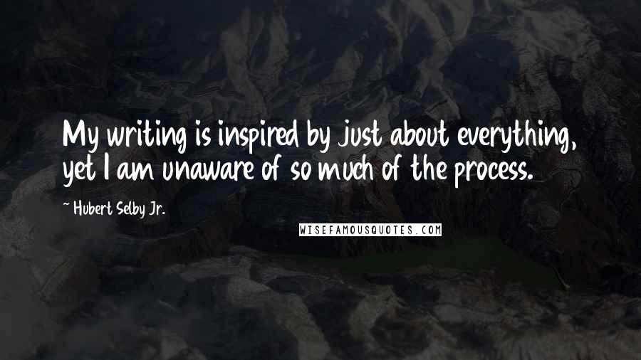 Hubert Selby Jr. Quotes: My writing is inspired by just about everything, yet I am unaware of so much of the process.