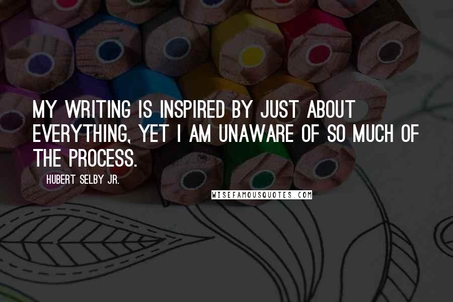 Hubert Selby Jr. Quotes: My writing is inspired by just about everything, yet I am unaware of so much of the process.