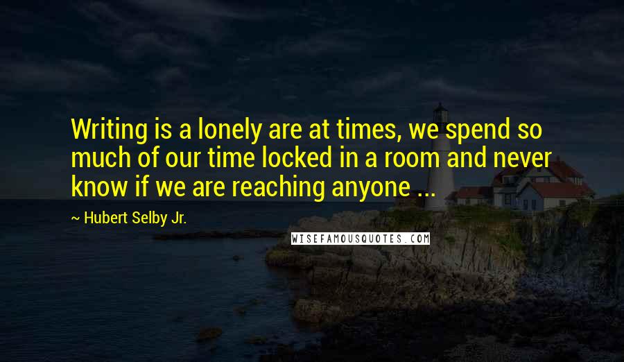 Hubert Selby Jr. Quotes: Writing is a lonely are at times, we spend so much of our time locked in a room and never know if we are reaching anyone ...
