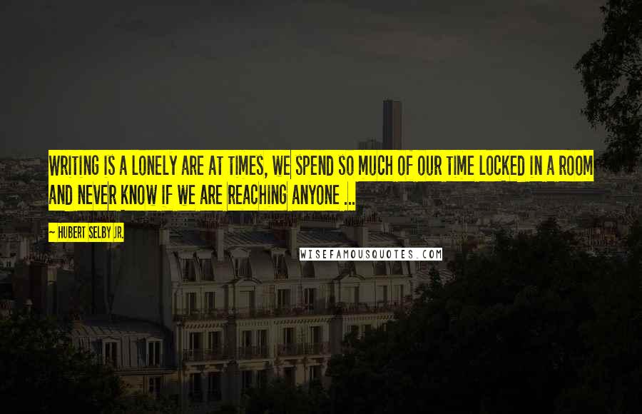 Hubert Selby Jr. Quotes: Writing is a lonely are at times, we spend so much of our time locked in a room and never know if we are reaching anyone ...