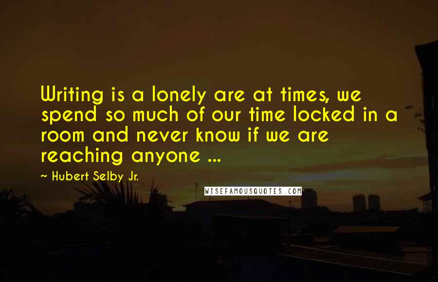 Hubert Selby Jr. Quotes: Writing is a lonely are at times, we spend so much of our time locked in a room and never know if we are reaching anyone ...
