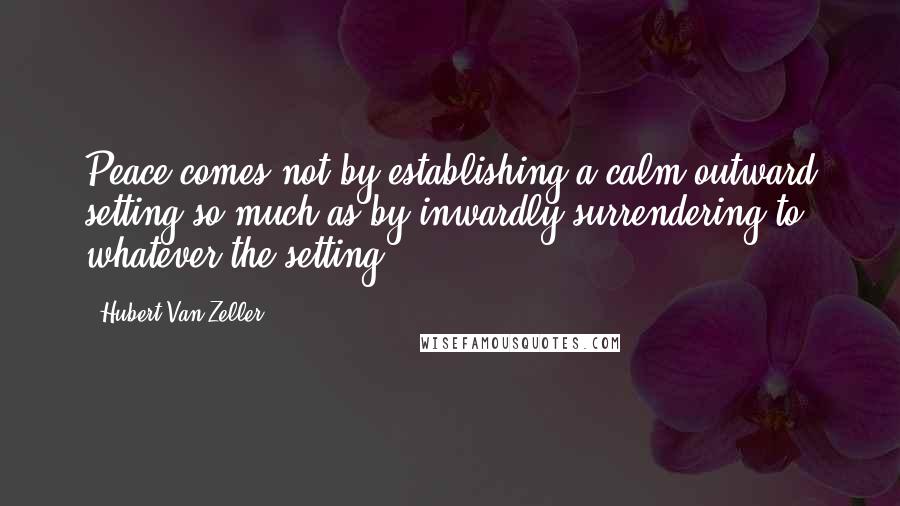 Hubert Van Zeller Quotes: Peace comes not by establishing a calm outward setting so much as by inwardly surrendering to whatever the setting.