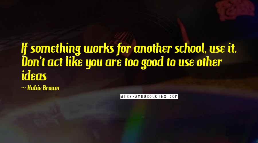 Hubie Brown Quotes: If something works for another school, use it. Don't act like you are too good to use other ideas