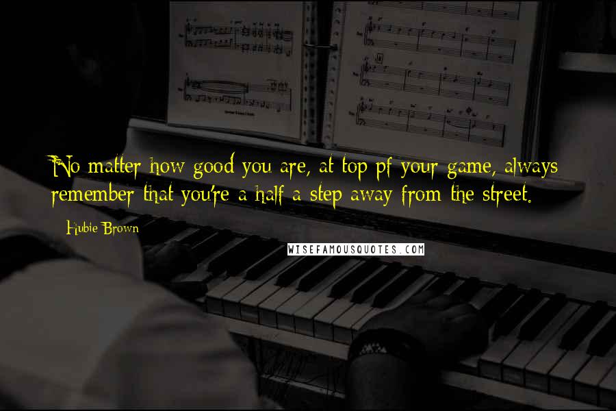 Hubie Brown Quotes: No matter how good you are, at top pf your game, always remember that you're a half a step away from the street.