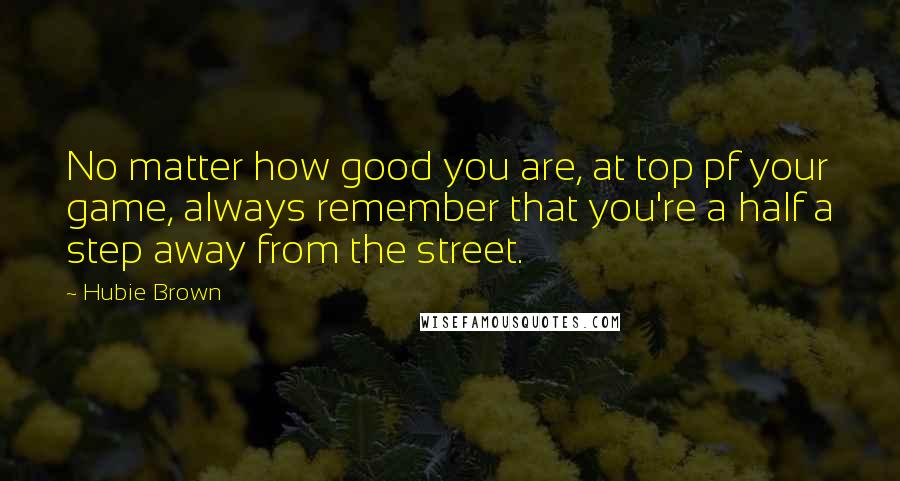 Hubie Brown Quotes: No matter how good you are, at top pf your game, always remember that you're a half a step away from the street.