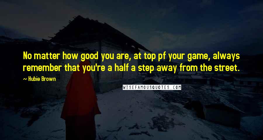 Hubie Brown Quotes: No matter how good you are, at top pf your game, always remember that you're a half a step away from the street.