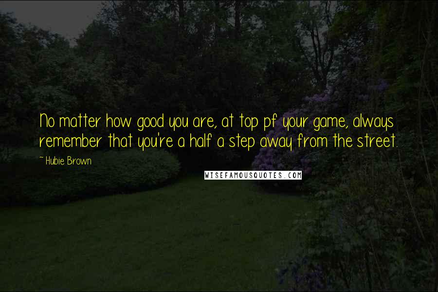 Hubie Brown Quotes: No matter how good you are, at top pf your game, always remember that you're a half a step away from the street.