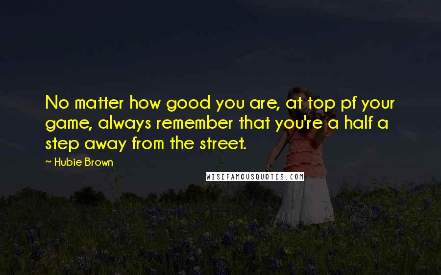 Hubie Brown Quotes: No matter how good you are, at top pf your game, always remember that you're a half a step away from the street.