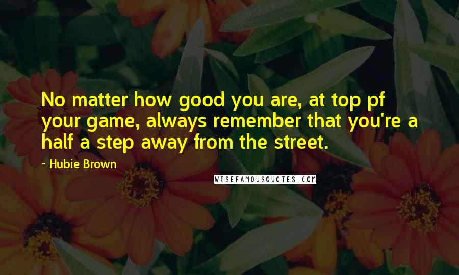 Hubie Brown Quotes: No matter how good you are, at top pf your game, always remember that you're a half a step away from the street.