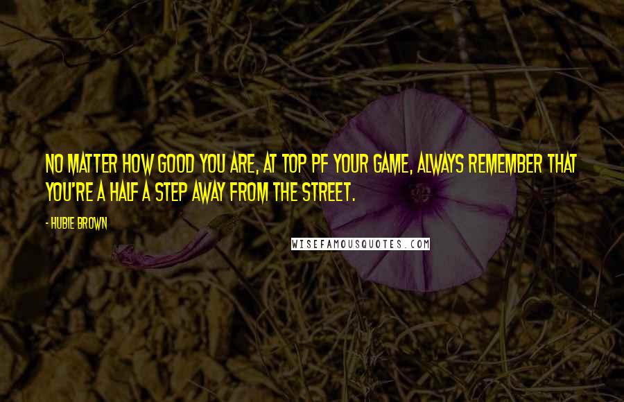 Hubie Brown Quotes: No matter how good you are, at top pf your game, always remember that you're a half a step away from the street.